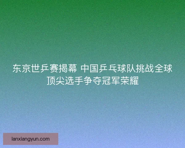 东京世乒赛揭幕 中国乒乓球队挑战全球顶尖选手争夺冠军荣耀