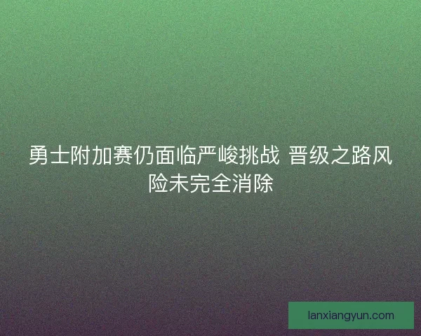 勇士附加赛仍面临严峻挑战 晋级之路风险未完全消除