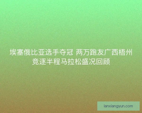 埃塞俄比亚选手夺冠 两万跑友广西梧州竞逐半程马拉松盛况回顾