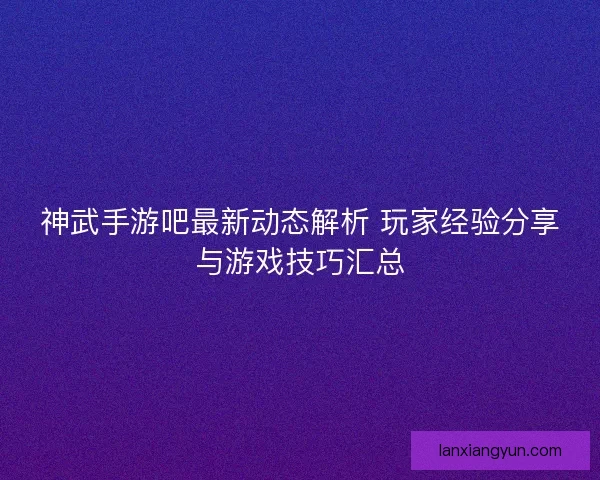 神武手游吧最新动态解析 玩家经验分享与游戏技巧汇总