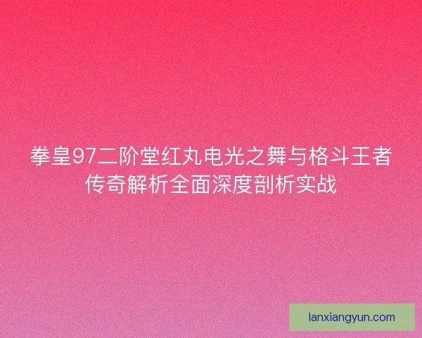 拳皇97二阶堂红丸电光之舞与格斗王者传奇解析全面深度剖析实战