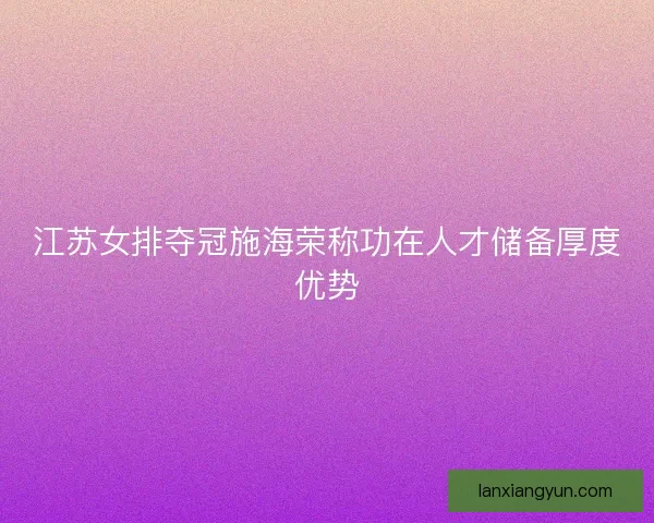 江苏女排夺冠施海荣称功在人才储备厚度优势
