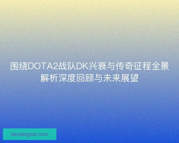 围绕DOTA2战队DK兴衰与传奇征程全景解析深度回顾与未来展望