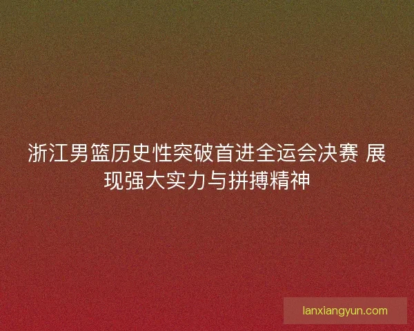 浙江男篮历史性突破首进全运会决赛 展现强大实力与拼搏精神