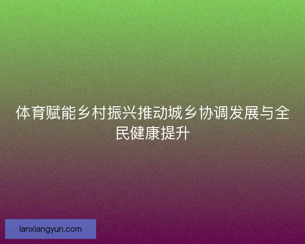 体育赋能乡村振兴推动城乡协调发展与全民健康提升