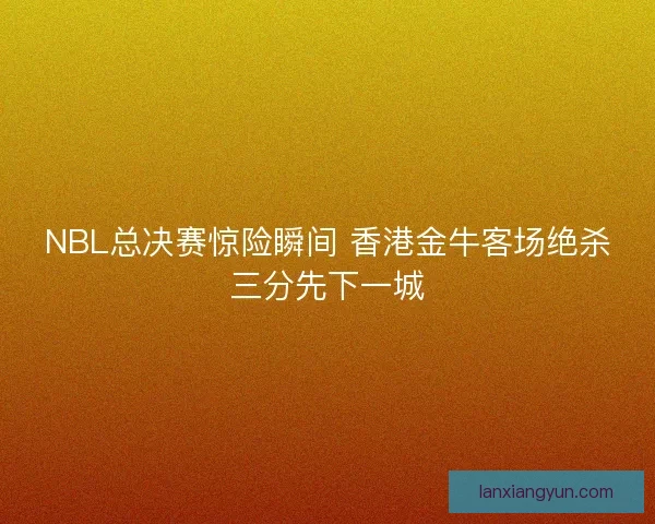 NBL总决赛惊险瞬间 香港金牛客场绝杀三分先下一城