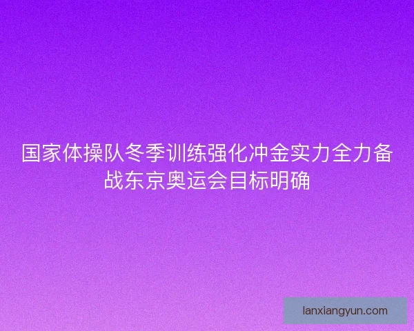 国家体操队冬季训练强化冲金实力全力备战东京奥运会目标明确