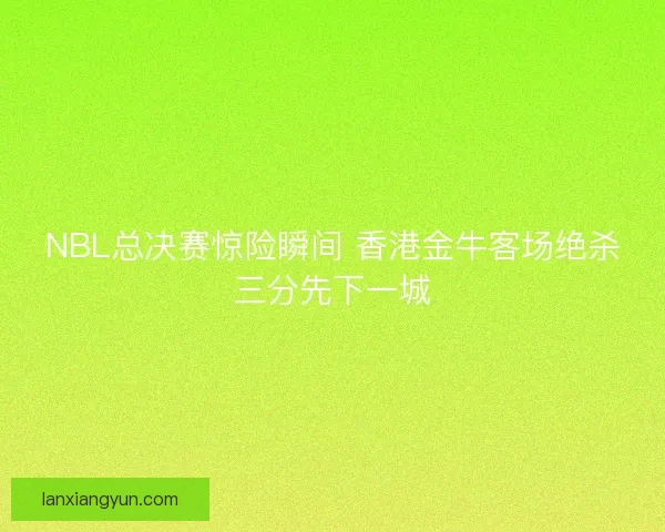 NBL总决赛惊险瞬间 香港金牛客场绝杀三分先下一城