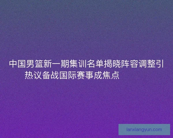 中国男篮新一期集训名单揭晓阵容调整引热议备战国际赛事成焦点 🏀🇨🇳